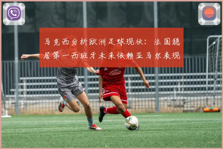 马克西分析欧洲足球现状：法国稳居第一西班牙未来依赖亚马尔表现