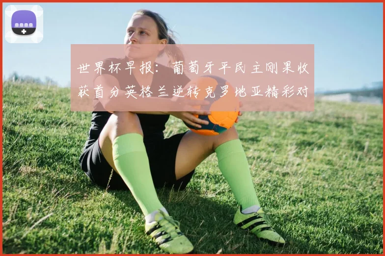 世界杯早报：葡萄牙平民主刚果收获首分英格兰逆转克罗地亚精彩对决