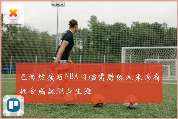 王浩然接近NBA门槛需磨练未来或有机会成就职业生涯