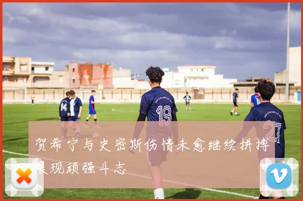 贺希宁与史密斯伤情未愈继续拼搏展现顽强斗志