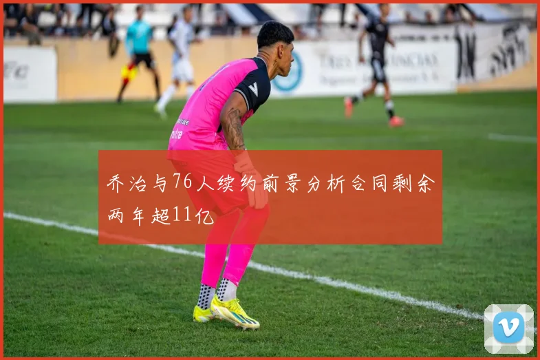 乔治与76人续约前景分析合同剩余两年超11亿