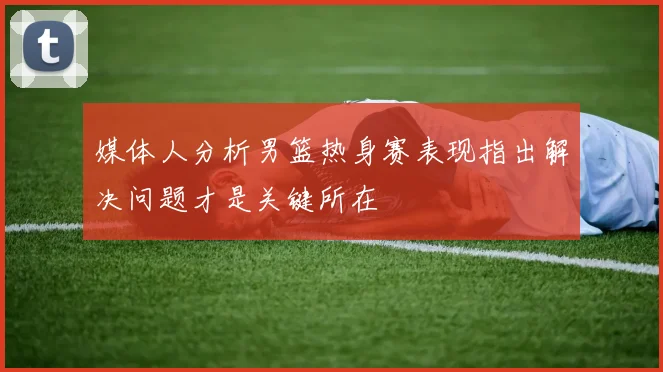 媒体人分析男篮热身赛表现指出解决问题才是关键所在