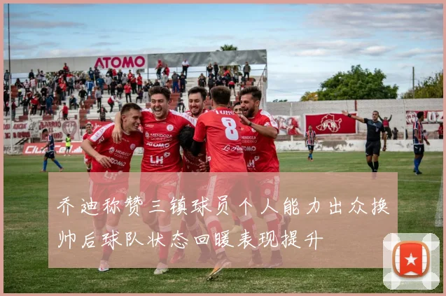 乔迪称赞三镇球员个人能力出众换帅后球队状态回暖表现提升