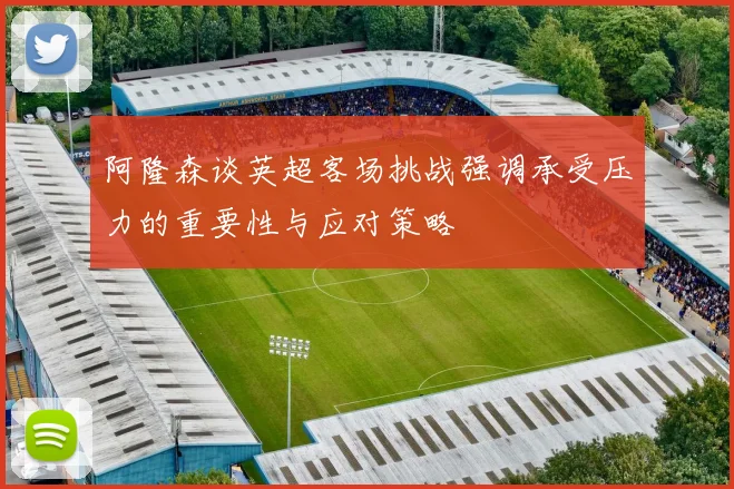 阿隆森谈英超客场挑战强调承受压力的重要性与应对策略