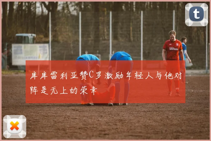 库库雷利亚赞C罗激励年轻人与他对阵是无上的荣幸