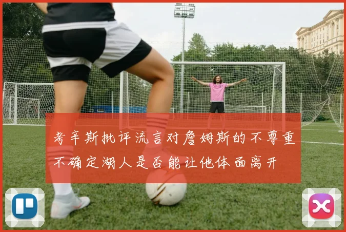 考辛斯批评流言对詹姆斯的不尊重不确定湖人是否能让他体面离开