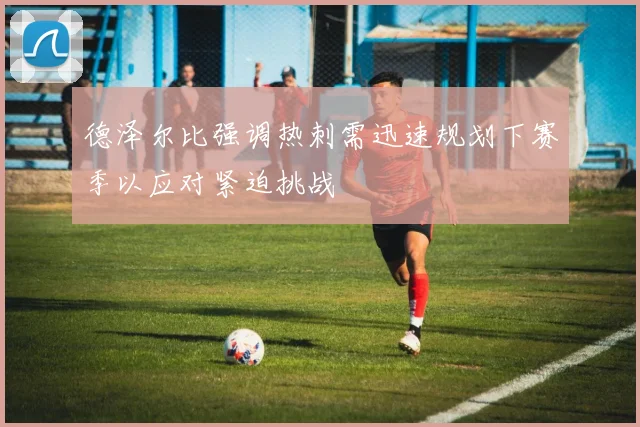 德泽尔比强调热刺需迅速规划下赛季以应对紧迫挑战