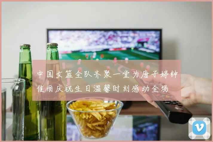 中国女篮全队齐聚一堂为唐子婷钟佳丽庆祝生日温馨时刻感动全场