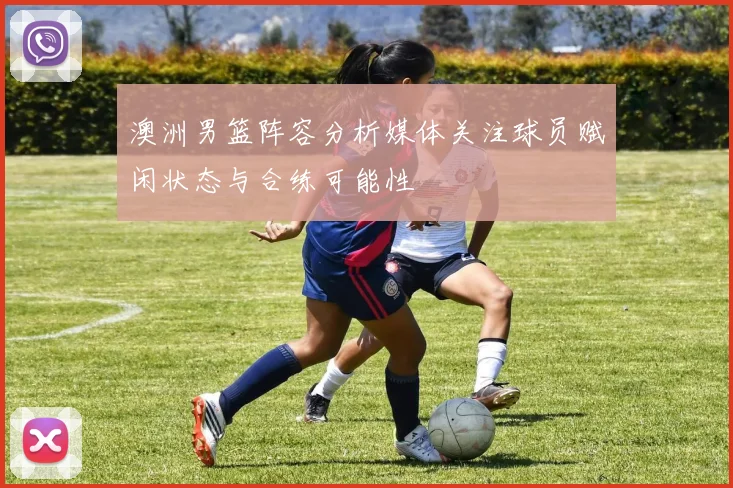 澳洲男篮阵容分析媒体关注球员赋闲状态与合练可能性