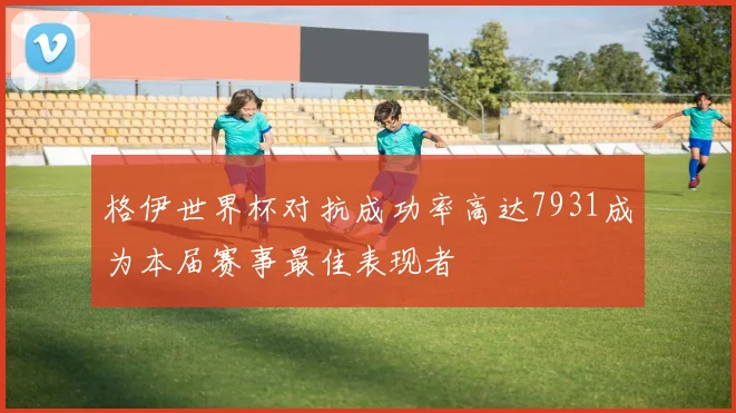 格伊世界杯对抗成功率高达7931成为本届赛事最佳表现者