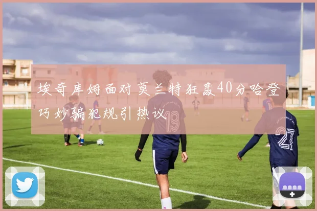 埃奇库姆面对莫兰特狂轰40分哈登巧妙骗犯规引热议