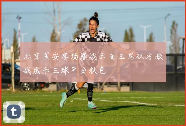 北京国安客场鏖战云南玉昆双方激战成和三球平分秋色